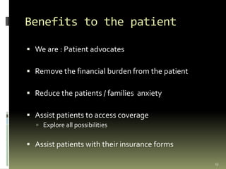 Benefits to the patient
 We are : Patient advocates
 Remove the financial burden from the patient
 Reduce the patients / families anxiety
 Assist patients to access coverage
 Explore all possibilities
 Assist patients with their insurance forms
13
 