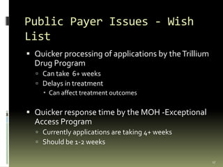 Public Payer Issues - Wish
List
 Quicker processing of applications by theTrillium
Drug Program
 Can take 6+ weeks
 Delays in treatment
 Can affect treatment outcomes
 Quicker response time by the MOH -Exceptional
Access Program
 Currently applications are taking 4+ weeks
 Should be 1-2 weeks
17
 