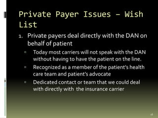 Private Payer Issues – Wish
List
1. Private payers deal directly with the DAN on
behalf of patient
 Today most carriers will not speak with the DAN
without having to have the patient on the line.
 Recognized as a member of the patient’s health
care team and patient’s advocate
 Dedicated contact or team that we could deal
with directly with the insurance carrier
18
 