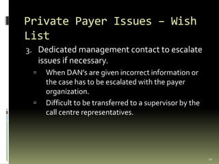 Private Payer Issues – Wish
List
3. Dedicated management contact to escalate
issues if necessary.
 When DAN’s are given incorrect information or
the case has to be escalated with the payer
organization.
 Difficult to be transferred to a supervisor by the
call centre representatives.
20
 