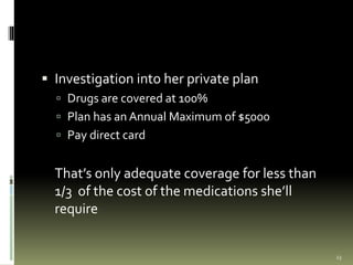  Investigation into her private plan
 Drugs are covered at 100%
 Plan has an Annual Maximum of $5000
 Pay direct card
That’s only adequate coverage for less than
1/3 of the cost of the medications she’ll
require
23
 
