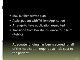  Max out her private plan
 Assist patient withTrillium Application
 Arrange to have application expedited
 Transition from Private Insurance toTrillium
(Public)
Adequate funding has been secured for all
of the medication required at little cost to
the patient
24
 