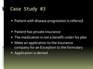 Case Study #3
 Patient with disease progression is referred
 Patient has private insurance
 The medication is not a benefit under his plan
 Make an application to the Insurance
company for an Exception to the formulary
 Application is denied
27
 