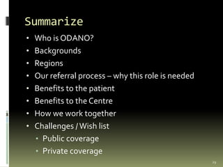 Summarize
• Who is ODANO?
• Backgrounds
• Regions
• Our referral process – why this role is needed
• Benefits to the patient
• Benefits to the Centre
• How we work together
• Challenges / Wish list
• Public coverage
• Private coverage
29
 