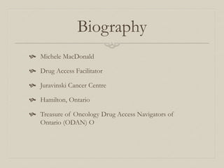 Biography
 Michele MacDonald
 Drug Access Facilitator
 Juravinski Cancer Centre
 Hamilton, Ontario
 Treasure of Oncology Drug Access Navigators of
Ontario (ODAN) O
 