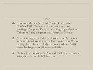 Has worked at the Juravinski Cancer Centre since
October 2007. She started her career in pharmacy
working at Shoppers Drug Mart while going to Mohawk
College pursuing the pharmacy technician diploma.
 After finishing school while still working at Shoppers a
job was offered working at the Juravinski Cancer Centre
mixing chemotherapy which she continued until 2008
when the drug access job came available.
 Michele has also worked at Mohawk College as a teaching
assistant in the sterile IV lab course.
 