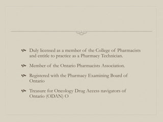  Duly licensed as a member of the College of Pharmacists
and entitle to practice as a Pharmacy Technician.
 Member of the Ontario Pharmacists Association.
 Registered with the Pharmacy Examining Board of
Ontario
 Treasure for Oncology Drug Access navigators of
Ontario (ODAN) O
 