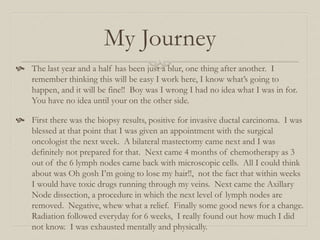 My Journey
 The last year and a half has been just a blur, one thing after another. I
remember thinking this will be easy I work here, I know what’s going to
happen, and it will be fine!! Boy was I wrong I had no idea what I was in for.
You have no idea until your on the other side.
 First there was the biopsy results, positive for invasive ductal carcinoma. I was
blessed at that point that I was given an appointment with the surgical
oncologist the next week. A bilateral mastectomy came next and I was
definitely not prepared for that. Next came 4 months of chemotherapy as 3
out of the 6 lymph nodes came back with microscopic cells. All I could think
about was Oh gosh I’m going to lose my hair!!, not the fact that within weeks
I would have toxic drugs running through my veins. Next came the Axillary
Node dissection, a procedure in which the next level of lymph nodes are
removed. Negative, whew what a relief. Finally some good news for a change.
Radiation followed everyday for 6 weeks, I really found out how much I did
not know. I was exhausted mentally and physically.
 