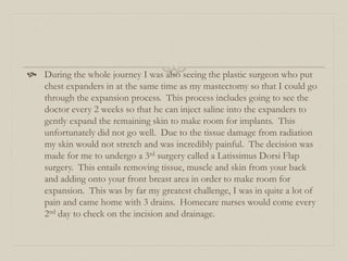  During the whole journey I was also seeing the plastic surgeon who put
chest expanders in at the same time as my mastectomy so that I could go
through the expansion process. This process includes going to see the
doctor every 2 weeks so that he can inject saline into the expanders to
gently expand the remaining skin to make room for implants. This
unfortunately did not go well. Due to the tissue damage from radiation
my skin would not stretch and was incredibly painful. The decision was
made for me to undergo a 3rd surgery called a Latissimus Dorsi Flap
surgery. This entails removing tissue, muscle and skin from your back
and adding onto your front breast area in order to make room for
expansion. This was by far my greatest challenge, I was in quite a lot of
pain and came home with 3 drains. Homecare nurses would come every
2nd day to check on the incision and drainage.
 