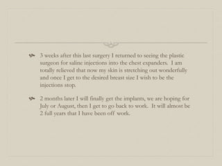  3 weeks after this last surgery I returned to seeing the plastic
surgeon for saline injections into the chest expanders. I am
totally relieved that now my skin is stretching out wonderfully
and once I get to the desired breast size I wish to be the
injections stop.
 2 months later I will finally get the implants, we are hoping for
July or August, then I get to go back to work. It will almost be
2 full years that I have been off work.
 