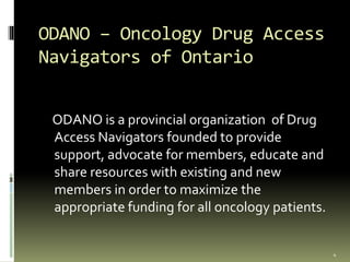 ODANO – Oncology Drug Access
Navigators of Ontario
ODANO is a provincial organization of Drug
Access Navigators founded to provide
support, advocate for members, educate and
share resources with existing and new
members in order to maximize the
appropriate funding for all oncology patients.
4
 