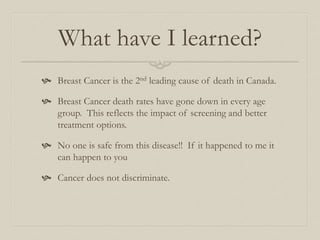 What have I learned?
 Breast Cancer is the 2nd leading cause of death in Canada.
 Breast Cancer death rates have gone down in every age
group. This reflects the impact of screening and better
treatment options.
 No one is safe from this disease!! If it happened to me it
can happen to you
 Cancer does not discriminate.
 