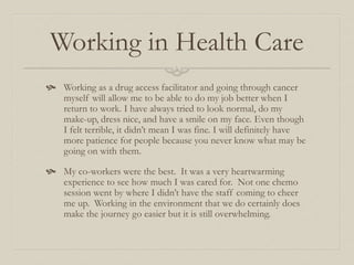 Working in Health Care
 Working as a drug access facilitator and going through cancer
myself will allow me to be able to do my job better when I
return to work. I have always tried to look normal, do my
make-up, dress nice, and have a smile on my face. Even though
I felt terrible, it didn’t mean I was fine. I will definitely have
more patience for people because you never know what may be
going on with them.
 My co-workers were the best. It was a very heartwarming
experience to see how much I was cared for. Not one chemo
session went by where I didn’t have the staff coming to cheer
me up. Working in the environment that we do certainly does
make the journey go easier but it is still overwhelming.
 