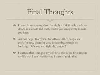 Final Thoughts
 I came from a pretty close family, but it definitely made us
closer as a whole and really makes you enjoy every minute
you have.
 Ask for help. Don’t wait for offers. Other people can
cook for you, clean for you, do laundry, errands or
banking. Only you can fight the cancer!!!
 I learned that I can put myself first, this is the first time in
my life that I can honestly say I learned to do that.
 