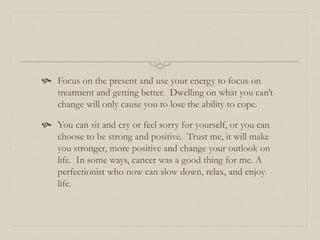 Focus on the present and use your energy to focus on
treatment and getting better. Dwelling on what you can’t
change will only cause you to lose the ability to cope.
 You can sit and cry or feel sorry for yourself, or you can
choose to be strong and positive. Trust me, it will make
you stronger, more positive and change your outlook on
life. In some ways, cancer was a good thing for me. A
perfectionist who now can slow down, relax, and enjoy
life.
 