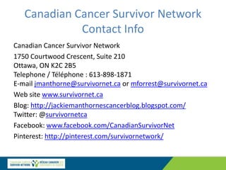 Canadian Cancer Survivor Network
Contact Info
Canadian Cancer Survivor Network
1750 Courtwood Crescent, Suite 210
Ottawa, ON K2C 2B5
Telephone / Téléphone : 613-898-1871
E-mail jmanthorne@survivornet.ca or mforrest@survivornet.ca
Web site www.survivornet.ca
Blog: http://jackiemanthornescancerblog.blogspot.com/
Twitter: @survivornetca
Facebook: www.facebook.com/CanadianSurvivorNet
Pinterest: http://pinterest.com/survivornetwork/
 