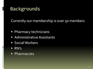 Backgrounds
Currently our membership is over 50 members
 Pharmacy technicians
 Administrative Assistants
 SocialWorkers
 RN’s
 Pharmacists
6
 