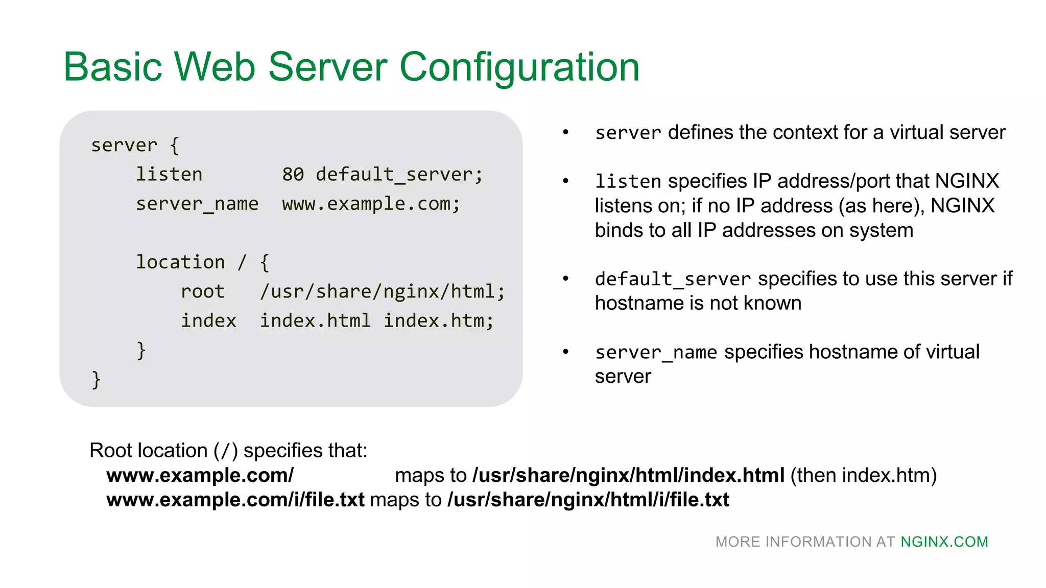 MORE INFORMATION AT NGINX.COM
Basic Web Server Configuration
server {
listen 80 default_server;
server_name www.example.com;
location / {
root /usr/share/nginx/html;
index index.html index.htm;
}
}
Root location (/) specifies that:
www.example.com/ maps to /usr/share/nginx/html/index.html (then index.htm)
www.example.com/i/file.txt maps to /usr/share/nginx/html/i/file.txt
• server defines the context for a virtual server
• listen specifies IP address/port that NGINX
listens on; if no IP address (as here), NGINX
binds to all IP addresses on system
• default_server specifies to use this server if
hostname is not known
• server_name specifies hostname of virtual
server
 