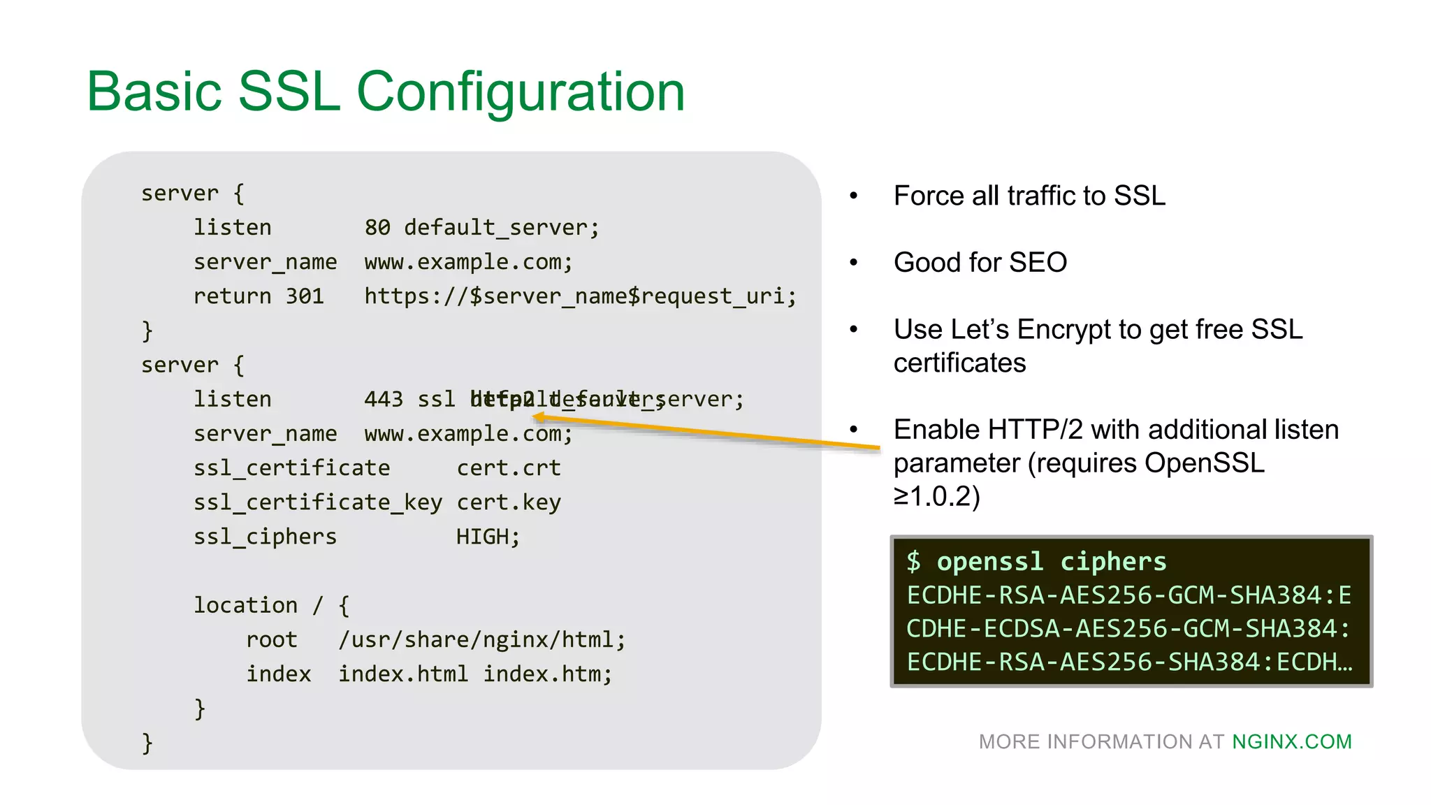 MORE INFORMATION AT NGINX.COM
Basic SSL Configuration
server {
listen 80 default_server;
server_name www.example.com;
return 301 https://$server_name$request_uri;
}
server {
listen 443 ssl default_server;
server_name www.example.com;
ssl_certificate cert.crt
ssl_certificate_key cert.key
ssl_ciphers HIGH;
location / {
root /usr/share/nginx/html;
index index.html index.htm;
}
}
• Force all traffic to SSL
• Good for SEO
• Use Let’s Encrypt to get free SSL
certificates
• Enable HTTP/2 with additional listen
parameter (requires OpenSSL
≥1.0.2)
server {
listen 80 default_server;
server_name www.example.com;
return 301 https://$server_name$request_uri;
}
server {
listen 443 ssl http2 default_server;
server_name www.example.com;
ssl_certificate cert.crt
ssl_certificate_key cert.key
ssl_ciphers HIGH;
location / {
root /usr/share/nginx/html;
index index.html index.htm;
}
}
$ openssl ciphers
ECDHE-RSA-AES256-GCM-SHA384:E
CDHE-ECDSA-AES256-GCM-SHA384:
ECDHE-RSA-AES256-SHA384:ECDH…
 