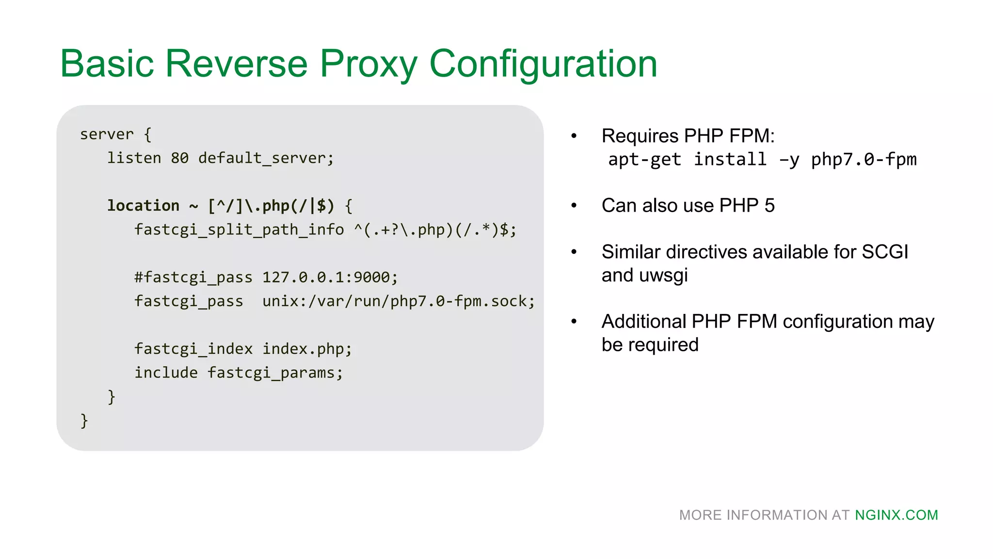 MORE INFORMATION AT NGINX.COM
Basic Reverse Proxy Configuration
server {
listen 80 default_server;
location ~ [^/].php(/|$) {
fastcgi_split_path_info ^(.+?.php)(/.*)$;
#fastcgi_pass 127.0.0.1:9000;
fastcgi_pass unix:/var/run/php7.0-fpm.sock;
fastcgi_index index.php;
include fastcgi_params;
}
}
• Requires PHP FPM:
apt-get install –y php7.0-fpm
• Can also use PHP 5
• Similar directives available for SCGI
and uwsgi
• Additional PHP FPM configuration may
be required
 