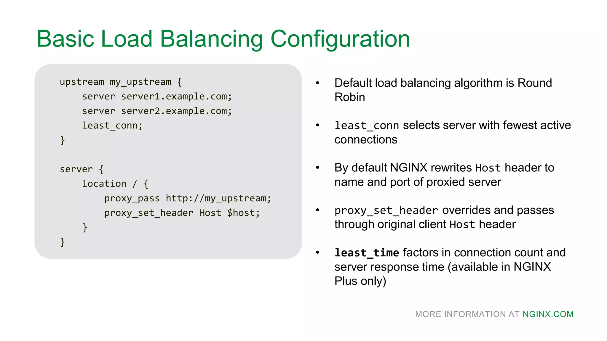 MORE INFORMATION AT NGINX.COM
Basic Load Balancing Configuration
upstream my_upstream {
server server1.example.com;
server server2.example.com;
least_conn;
}
server {
location / {
proxy_pass http://my_upstream;
proxy_set_header Host $host;
}
}
• Default load balancing algorithm is Round
Robin
• least_conn selects server with fewest active
connections
• By default NGINX rewrites Host header to
name and port of proxied server
• proxy_set_header overrides and passes
through original client Host header
• least_time factors in connection count and
server response time (available in NGINX
Plus only)
 