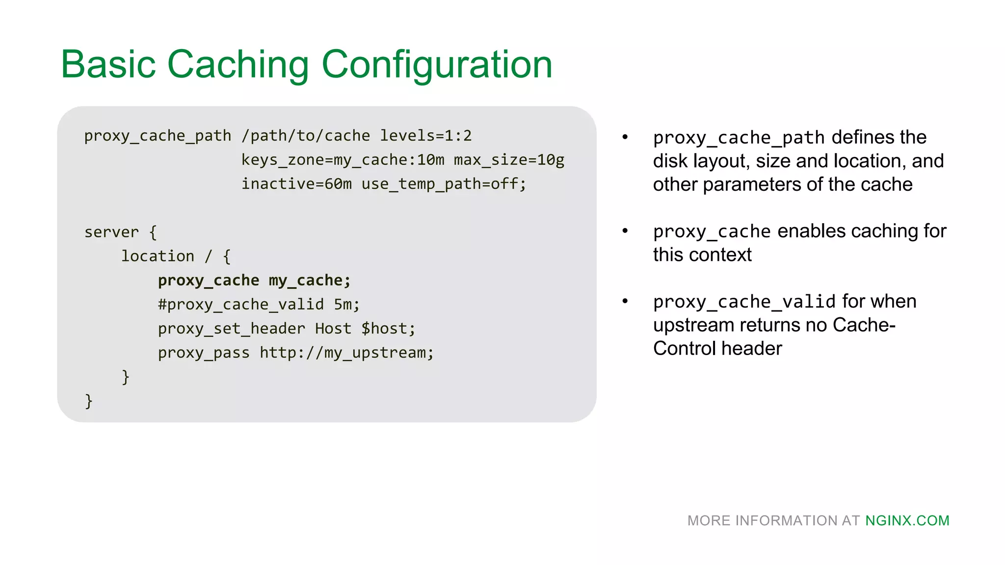 MORE INFORMATION AT NGINX.COM
Basic Caching Configuration
proxy_cache_path /path/to/cache levels=1:2
keys_zone=my_cache:10m max_size=10g
inactive=60m use_temp_path=off;
server {
location / {
proxy_cache my_cache;
#proxy_cache_valid 5m;
proxy_set_header Host $host;
proxy_pass http://my_upstream;
}
}
• proxy_cache_path defines the
disk layout, size and location, and
other parameters of the cache
• proxy_cache enables caching for
this context
• proxy_cache_valid for when
upstream returns no Cache-
Control header
 