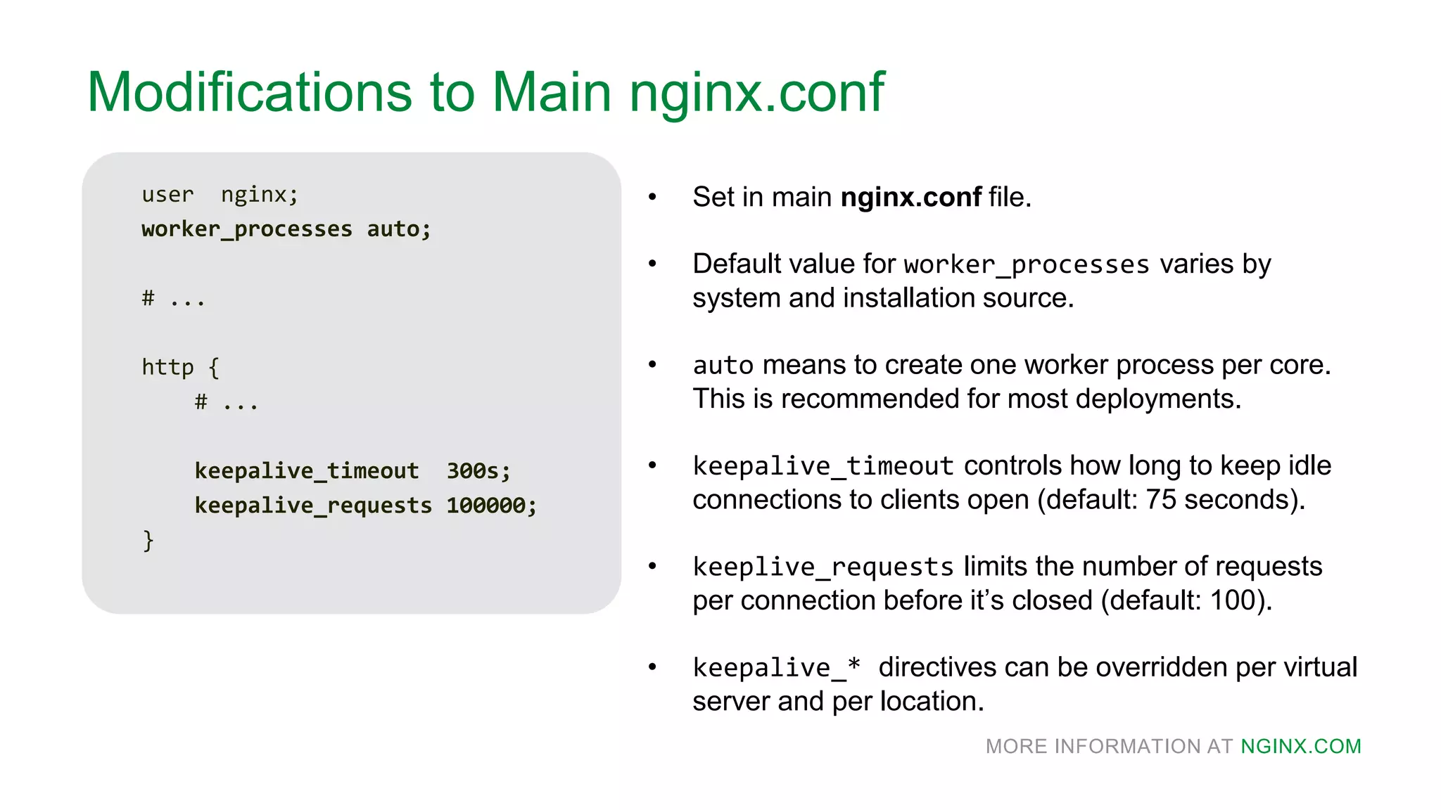 MORE INFORMATION AT NGINX.COM
Modifications to Main nginx.conf
user nginx;
worker_processes auto;
# ...
http {
# ...
keepalive_timeout 300s;
keepalive_requests 100000;
}
• Set in main nginx.conf file.
• Default value for worker_processes varies by
system and installation source.
• auto means to create one worker process per core.
This is recommended for most deployments.
• keepalive_timeout controls how long to keep idle
connections to clients open (default: 75 seconds).
• keeplive_requests limits the number of requests
per connection before it’s closed (default: 100).
• keepalive_* directives can be overridden per virtual
server and per location.
 