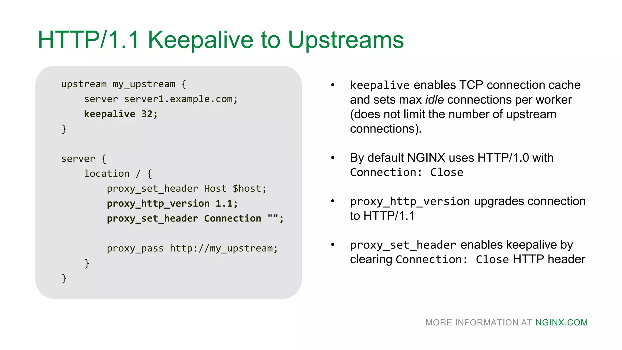 MORE INFORMATION AT NGINX.COM
HTTP/1.1 Keepalive to Upstreams
upstream my_upstream {
server server1.example.com;
keepalive 32;
}
server {
location / {
proxy_set_header Host $host;
proxy_http_version 1.1;
proxy_set_header Connection "";
proxy_pass http://my_upstream;
}
}
• keepalive enables TCP connection cache
and sets max idle connections per worker
(does not limit the number of upstream
connections).
• By default NGINX uses HTTP/1.0 with
Connection: Close
• proxy_http_version upgrades connection
to HTTP/1.1
• proxy_set_header enables keepalive by
clearing Connection: Close HTTP header
 