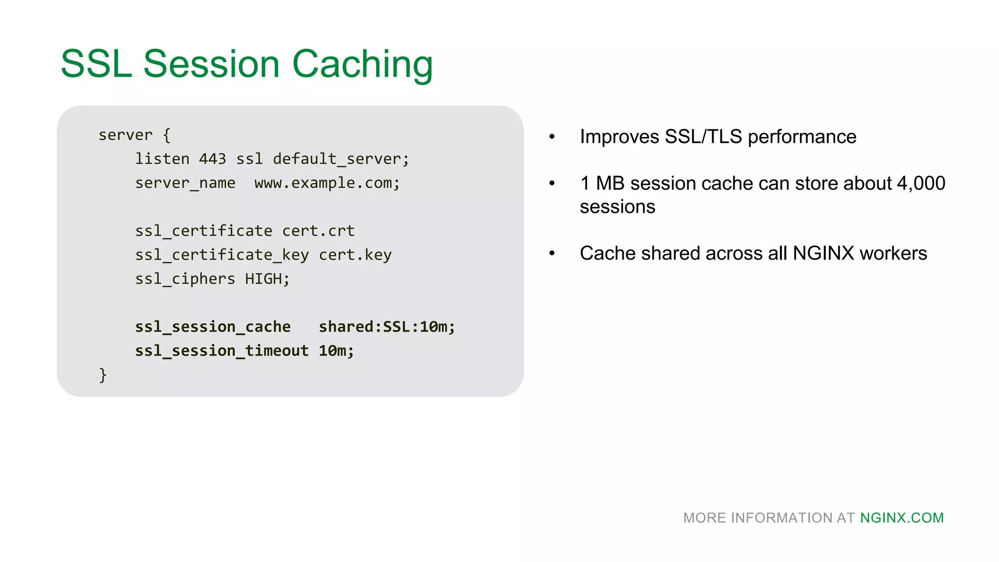 MORE INFORMATION AT NGINX.COM
SSL Session Caching
server {
listen 443 ssl default_server;
server_name www.example.com;
ssl_certificate cert.crt
ssl_certificate_key cert.key
ssl_ciphers HIGH;
ssl_session_cache shared:SSL:10m;
ssl_session_timeout 10m;
}
• Improves SSL/TLS performance
• 1 MB session cache can store about 4,000
sessions
• Cache shared across all NGINX workers
 