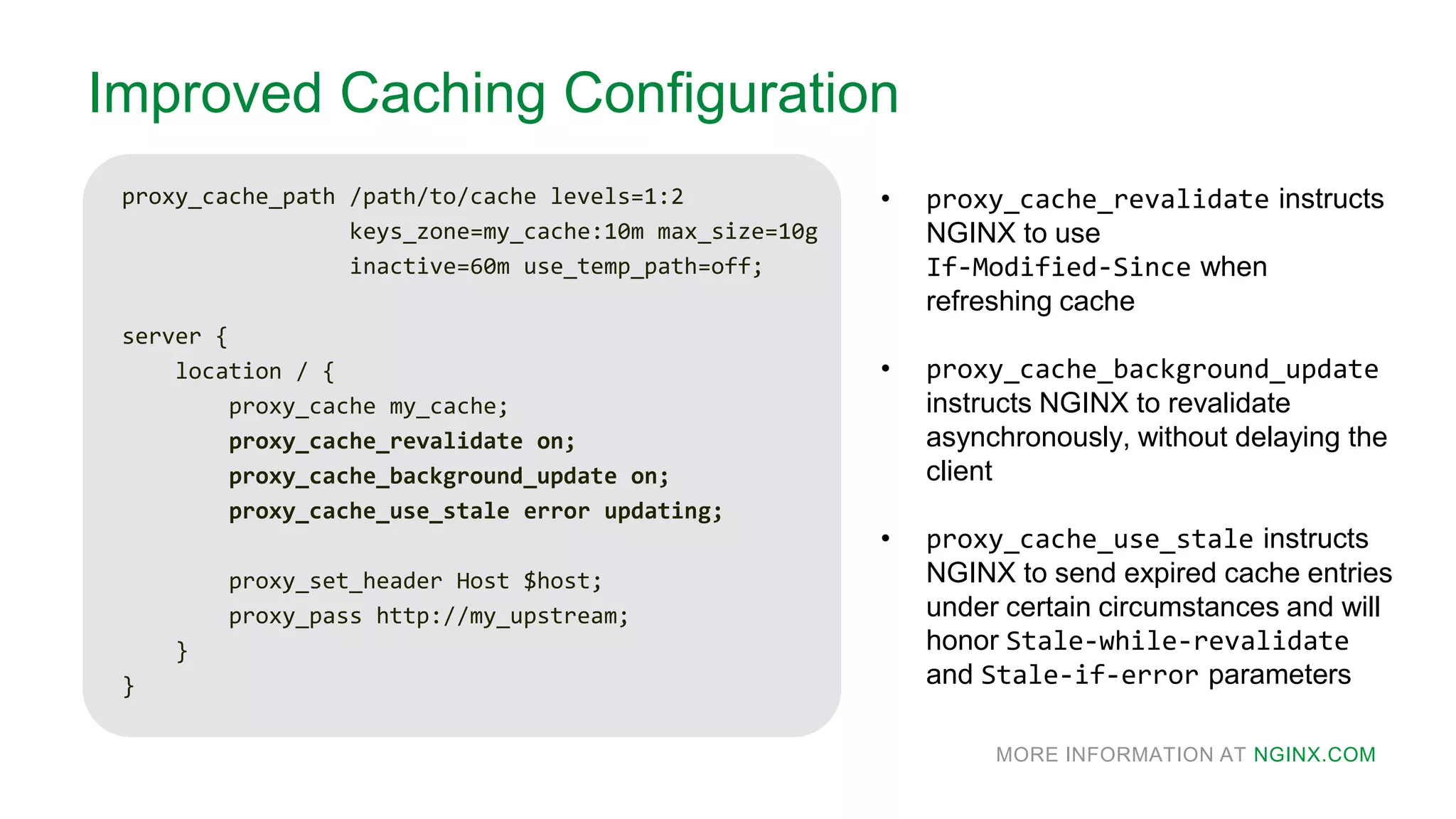 MORE INFORMATION AT NGINX.COM
Improved Caching Configuration
proxy_cache_path /path/to/cache levels=1:2
keys_zone=my_cache:10m max_size=10g
inactive=60m use_temp_path=off;
server {
location / {
proxy_cache my_cache;
proxy_cache_revalidate on;
proxy_cache_background_update on;
proxy_cache_use_stale error updating;
proxy_set_header Host $host;
proxy_pass http://my_upstream;
}
}
• proxy_cache_revalidate instructs
NGINX to use
If-Modified-Since when
refreshing cache
• proxy_cache_background_update
instructs NGINX to revalidate
asynchronously, without delaying the
client
• proxy_cache_use_stale instructs
NGINX to send expired cache entries
under certain circumstances and will
honor Stale-while-revalidate
and Stale-if-error parameters
 