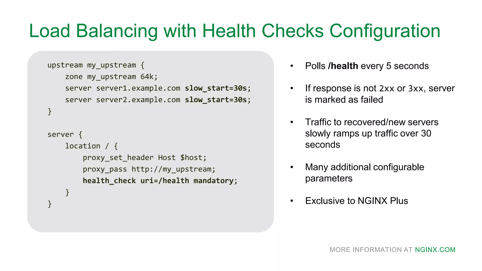 MORE INFORMATION AT NGINX.COM
Load Balancing with Health Checks Configuration
upstream my_upstream {
zone my_upstream 64k;
server server1.example.com slow_start=30s;
server server2.example.com slow_start=30s;
}
server {
location / {
proxy_set_header Host $host;
proxy_pass http://my_upstream;
health_check uri=/health mandatory;
}
}
• Polls /health every 5 seconds
• If response is not 2xx or 3xx, server
is marked as failed
• Traffic to recovered/new servers
slowly ramps up traffic over 30
seconds
• Many additional configurable
parameters
• Exclusive to NGINX Plus
 