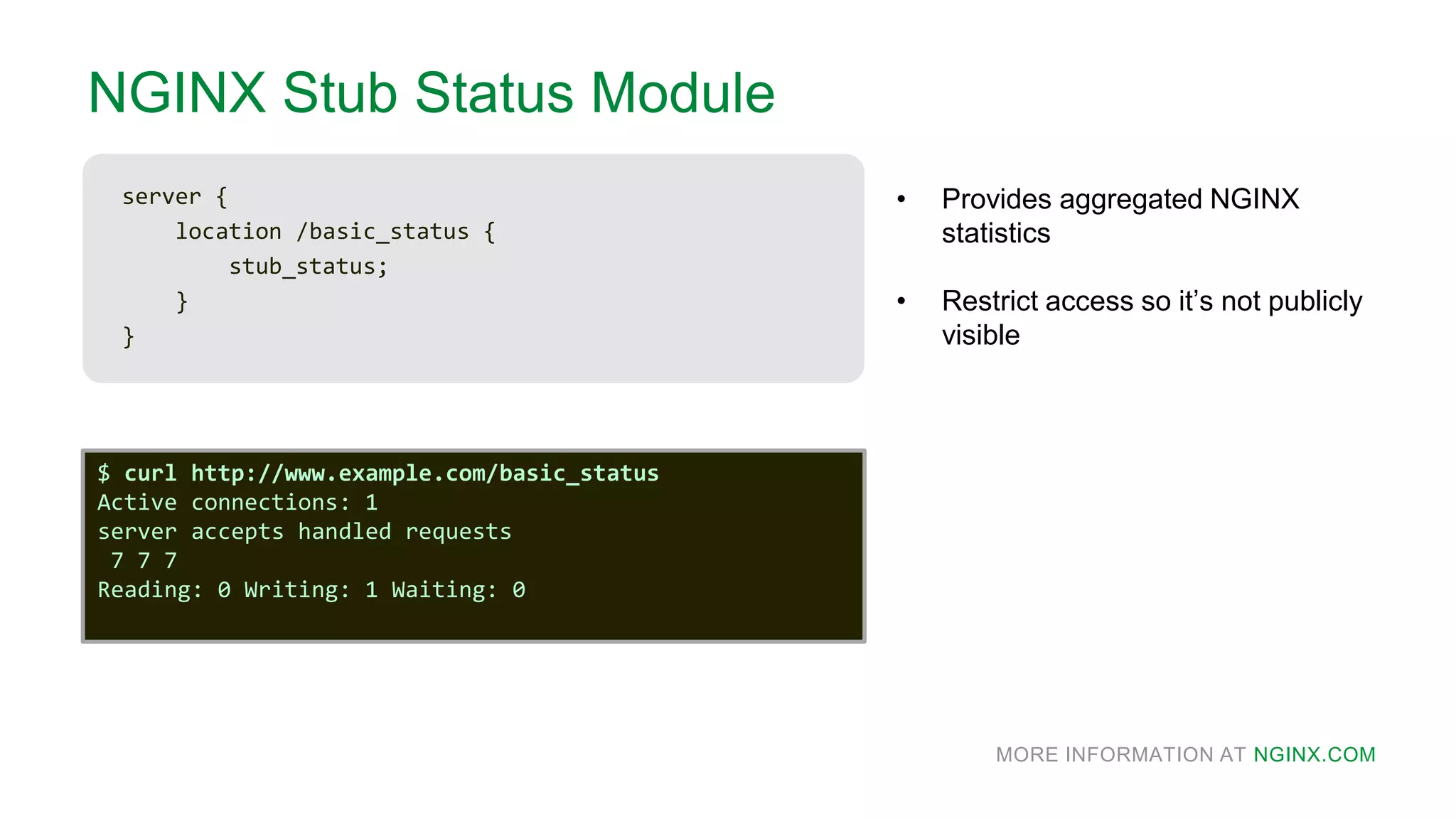 MORE INFORMATION AT NGINX.COM
NGINX Stub Status Module
server {
location /basic_status {
stub_status;
}
}
• Provides aggregated NGINX
statistics
• Restrict access so it’s not publicly
visible
$ curl http://www.example.com/basic_status
Active connections: 1
server accepts handled requests
7 7 7
Reading: 0 Writing: 1 Waiting: 0
 