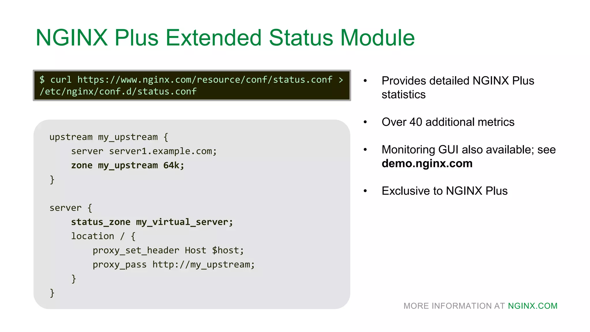 MORE INFORMATION AT NGINX.COM
NGINX Plus Extended Status Module
• Provides detailed NGINX Plus
statistics
• Over 40 additional metrics
• Monitoring GUI also available; see
demo.nginx.com
• Exclusive to NGINX Plus
upstream my_upstream {
server server1.example.com;
zone my_upstream 64k;
}
server {
status_zone my_virtual_server;
location / {
proxy_set_header Host $host;
proxy_pass http://my_upstream;
}
}
$ curl https://www.nginx.com/resource/conf/status.conf >
/etc/nginx/conf.d/status.conf
 