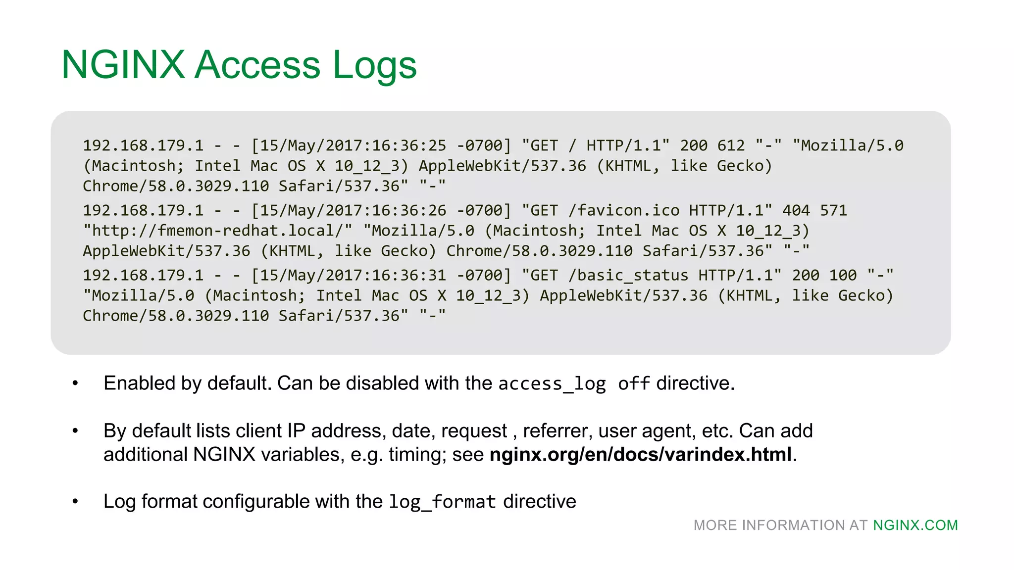 MORE INFORMATION AT NGINX.COM
NGINX Access Logs
192.168.179.1 - - [15/May/2017:16:36:25 -0700] "GET / HTTP/1.1" 200 612 "-" "Mozilla/5.0
(Macintosh; Intel Mac OS X 10_12_3) AppleWebKit/537.36 (KHTML, like Gecko)
Chrome/58.0.3029.110 Safari/537.36" "-"
192.168.179.1 - - [15/May/2017:16:36:26 -0700] "GET /favicon.ico HTTP/1.1" 404 571
"http://fmemon-redhat.local/" "Mozilla/5.0 (Macintosh; Intel Mac OS X 10_12_3)
AppleWebKit/537.36 (KHTML, like Gecko) Chrome/58.0.3029.110 Safari/537.36" "-"
192.168.179.1 - - [15/May/2017:16:36:31 -0700] "GET /basic_status HTTP/1.1" 200 100 "-"
"Mozilla/5.0 (Macintosh; Intel Mac OS X 10_12_3) AppleWebKit/537.36 (KHTML, like Gecko)
Chrome/58.0.3029.110 Safari/537.36" "-"
• Enabled by default. Can be disabled with the access_log off directive.
• By default lists client IP address, date, request , referrer, user agent, etc. Can add
additional NGINX variables, e.g. timing; see nginx.org/en/docs/varindex.html.
• Log format configurable with the log_format directive
 