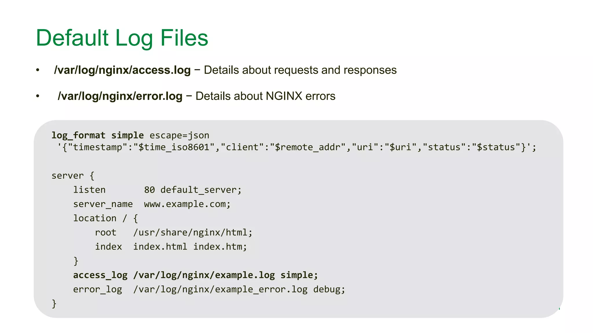 MORE INFORMATION AT NGINX.COM
Default Log Files
• /var/log/nginx/access.log − Details about requests and responses
• /var/log/nginx/error.log − Details about NGINX errors
log_format simple escape=json
'{"timestamp":"$time_iso8601","client":"$remote_addr","uri":"$uri","status":"$status"}';
server {
listen 80 default_server;
server_name www.example.com;
location / {
root /usr/share/nginx/html;
index index.html index.htm;
}
access_log /var/log/nginx/example.log simple;
error_log /var/log/nginx/example_error.log debug;
}
 