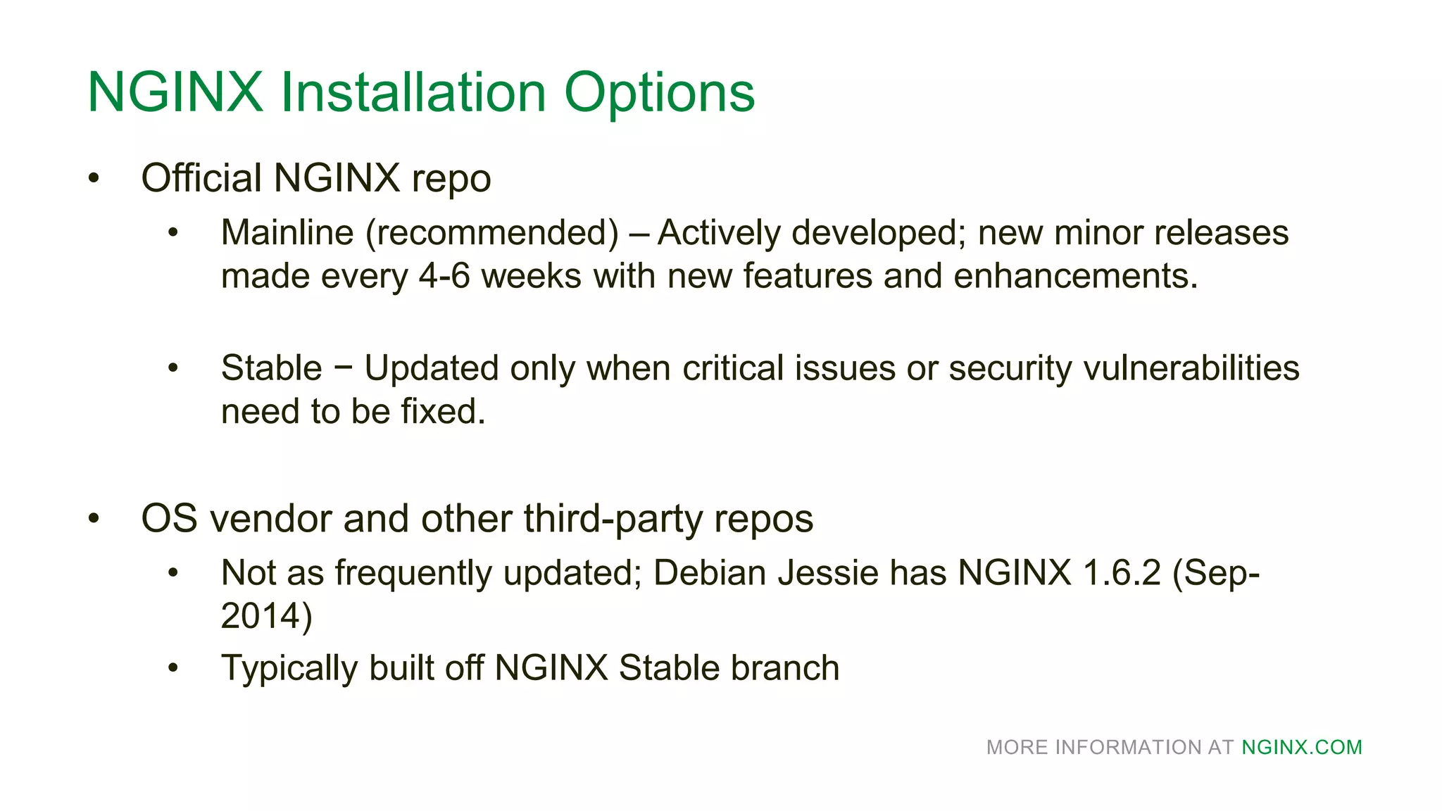 MORE INFORMATION AT NGINX.COM
NGINX Installation Options
• Official NGINX repo
• Mainline (recommended) – Actively developed; new minor releases
made every 4-6 weeks with new features and enhancements.
• Stable − Updated only when critical issues or security vulnerabilities
need to be fixed.
• OS vendor and other third-party repos
• Not as frequently updated; Debian Jessie has NGINX 1.6.2 (Sep-
2014)
• Typically built off NGINX Stable branch
 