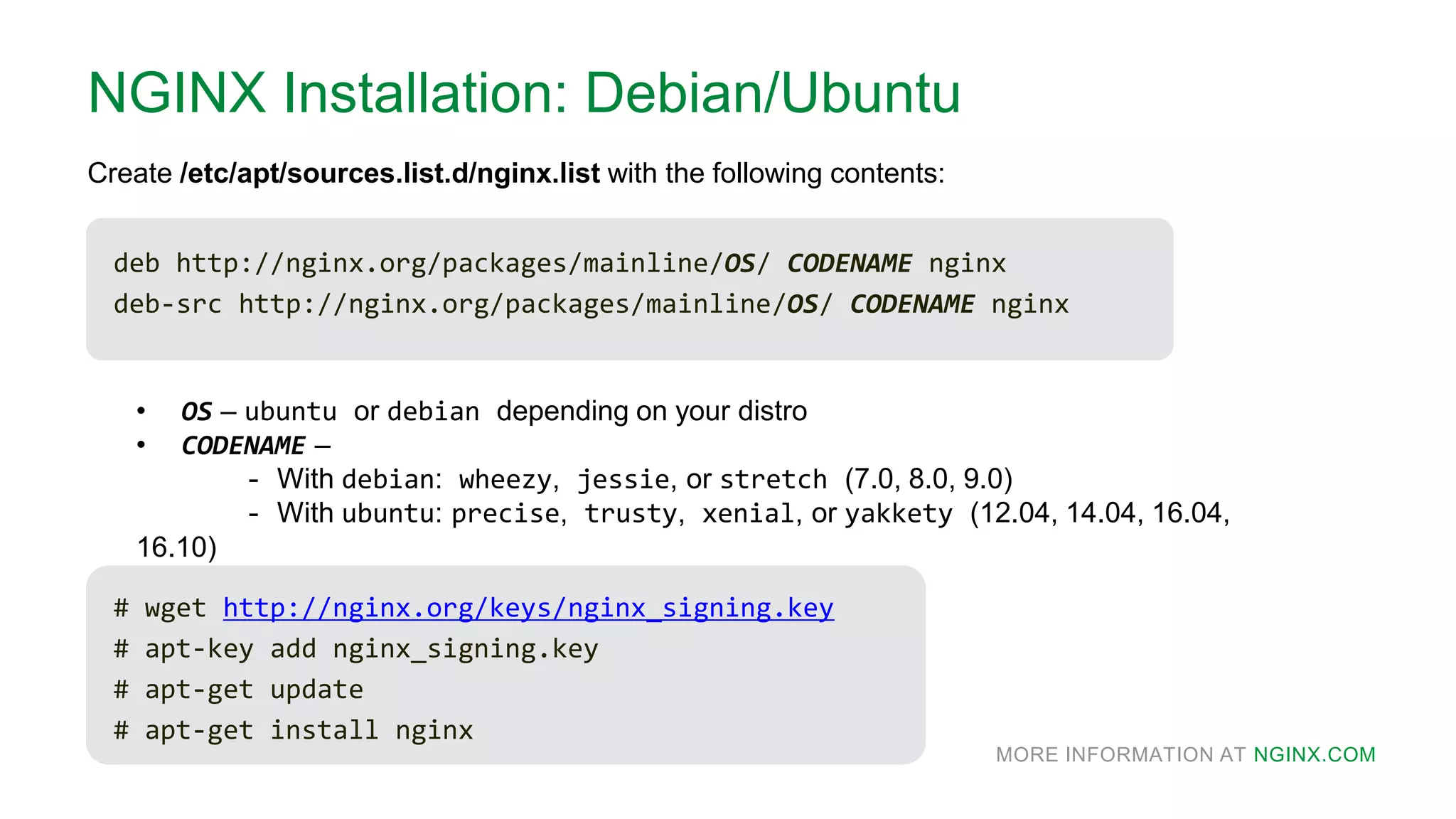 MORE INFORMATION AT NGINX.COM
NGINX Installation: Debian/Ubuntu
deb http://nginx.org/packages/mainline/OS/ CODENAME nginx
deb-src http://nginx.org/packages/mainline/OS/ CODENAME nginx
Create /etc/apt/sources.list.d/nginx.list with the following contents:
• OS – ubuntu or debian depending on your distro
• CODENAME –
- With debian: wheezy, jessie, or stretch (7.0, 8.0, 9.0)
- With ubuntu: precise, trusty, xenial, or yakkety (12.04, 14.04, 16.04,
16.10)
# wget http://nginx.org/keys/nginx_signing.key
# apt-key add nginx_signing.key
# apt-get update
# apt-get install nginx
 