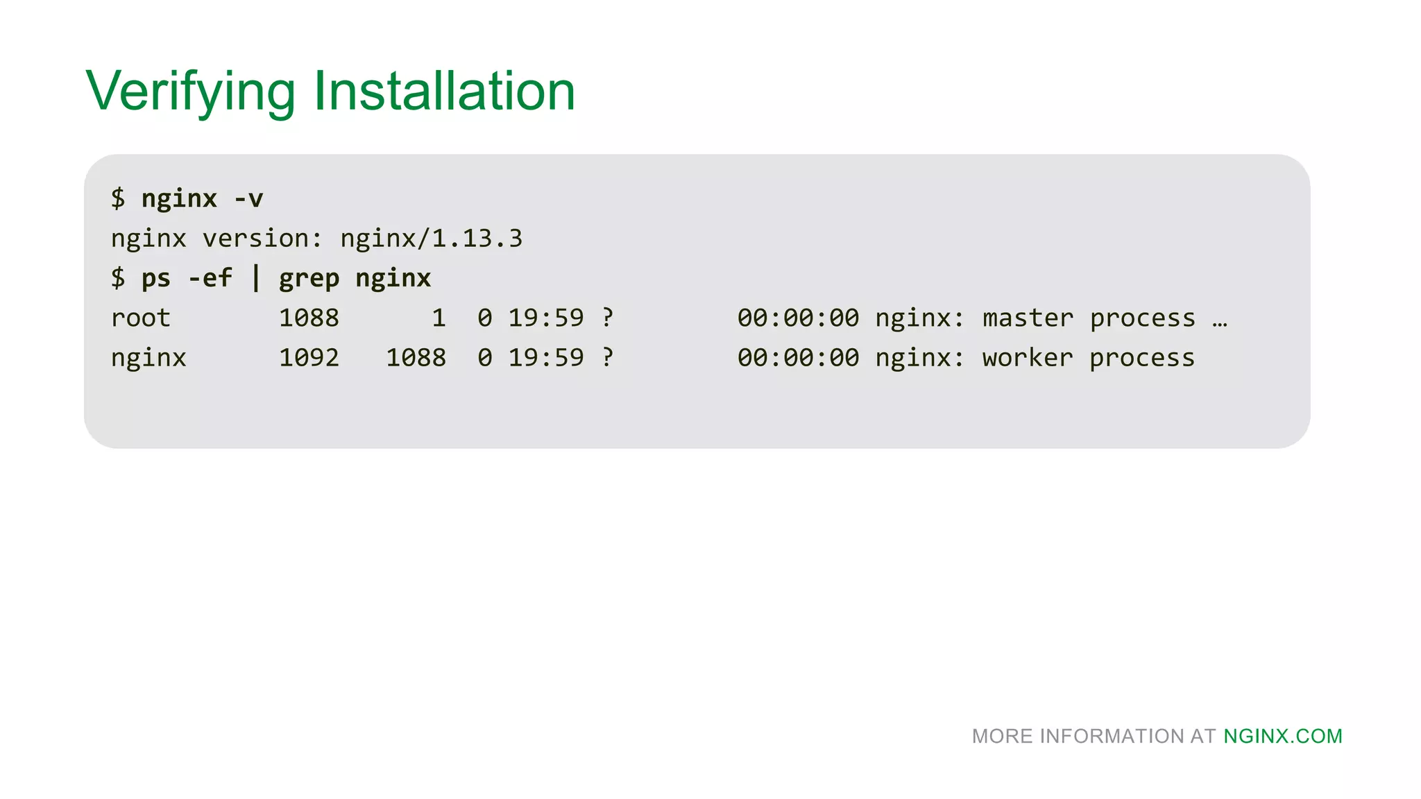 MORE INFORMATION AT NGINX.COM
Verifying Installation
$ nginx -v
nginx version: nginx/1.13.3
$ ps -ef | grep nginx
root 1088 1 0 19:59 ? 00:00:00 nginx: master process …
nginx 1092 1088 0 19:59 ? 00:00:00 nginx: worker process
 