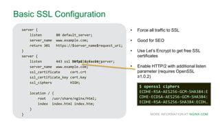 MORE INFORMATION AT NGINX.COM
Basic SSL Configuration
server {
listen 80 default_server;
server_name www.example.com;
return 301 https://$server_name$request_uri;
}
server {
listen 443 ssl default_server;
server_name www.example.com;
ssl_certificate cert.crt
ssl_certificate_key cert.key
ssl_ciphers HIGH;
location / {
root /usr/share/nginx/html;
index index.html index.htm;
}
}
• Force all traffic to SSL
• Good for SEO
• Use Let’s Encrypt to get free SSL
certificates
• Enable HTTP/2 with additional listen
parameter (requires OpenSSL
≥1.0.2)
server {
listen 80 default_server;
server_name www.example.com;
return 301 https://$server_name$request_uri;
}
server {
listen 443 ssl http2 default_server;
server_name www.example.com;
ssl_certificate cert.crt
ssl_certificate_key cert.key
ssl_ciphers HIGH;
location / {
root /usr/share/nginx/html;
index index.html index.htm;
}
}
$ openssl ciphers
ECDHE-RSA-AES256-GCM-SHA384:E
CDHE-ECDSA-AES256-GCM-SHA384:
ECDHE-RSA-AES256-SHA384:ECDH…
 