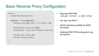 MORE INFORMATION AT NGINX.COM
Basic Reverse Proxy Configuration
server {
listen 80 default_server;
location ~ [^/].php(/|$) {
fastcgi_split_path_info ^(.+?.php)(/.*)$;
#fastcgi_pass 127.0.0.1:9000;
fastcgi_pass unix:/var/run/php7.0-fpm.sock;
fastcgi_index index.php;
include fastcgi_params;
}
}
• Requires PHP FPM:
apt-get install –y php7.0-fpm
• Can also use PHP 5
• Similar directives available for SCGI
and uwsgi
• Additional PHP FPM configuration may
be required
 