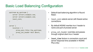 MORE INFORMATION AT NGINX.COM
Basic Load Balancing Configuration
upstream my_upstream {
server server1.example.com;
server server2.example.com;
least_conn;
}
server {
location / {
proxy_pass http://my_upstream;
proxy_set_header Host $host;
}
}
• Default load balancing algorithm is Round
Robin
• least_conn selects server with fewest active
connections
• By default NGINX rewrites Host header to
name and port of proxied server
• proxy_set_header overrides and passes
through original client Host header
• least_time factors in connection count and
server response time (available in NGINX
Plus only)
 