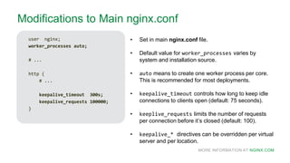 MORE INFORMATION AT NGINX.COM
Modifications to Main nginx.conf
user nginx;
worker_processes auto;
# ...
http {
# ...
keepalive_timeout 300s;
keepalive_requests 100000;
}
• Set in main nginx.conf file.
• Default value for worker_processes varies by
system and installation source.
• auto means to create one worker process per core.
This is recommended for most deployments.
• keepalive_timeout controls how long to keep idle
connections to clients open (default: 75 seconds).
• keeplive_requests limits the number of requests
per connection before it’s closed (default: 100).
• keepalive_* directives can be overridden per virtual
server and per location.
 