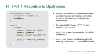 MORE INFORMATION AT NGINX.COM
HTTP/1.1 Keepalive to Upstreams
upstream my_upstream {
server server1.example.com;
keepalive 32;
}
server {
location / {
proxy_set_header Host $host;
proxy_http_version 1.1;
proxy_set_header Connection "";
proxy_pass http://my_upstream;
}
}
• keepalive enables TCP connection cache
and sets max idle connections per worker
(does not limit the number of upstream
connections).
• By default NGINX uses HTTP/1.0 with
Connection: Close
• proxy_http_version upgrades connection
to HTTP/1.1
• proxy_set_header enables keepalive by
clearing Connection: Close HTTP header
 