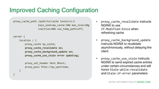 MORE INFORMATION AT NGINX.COM
Improved Caching Configuration
proxy_cache_path /path/to/cache levels=1:2
keys_zone=my_cache:10m max_size=10g
inactive=60m use_temp_path=off;
server {
location / {
proxy_cache my_cache;
proxy_cache_revalidate on;
proxy_cache_background_update on;
proxy_cache_use_stale error updating;
proxy_set_header Host $host;
proxy_pass http://my_upstream;
}
}
• proxy_cache_revalidate instructs
NGINX to use
If-Modified-Since when
refreshing cache
• proxy_cache_background_update
instructs NGINX to revalidate
asynchronously, without delaying the
client
• proxy_cache_use_stale instructs
NGINX to send expired cache entries
under certain circumstances and will
honor Stale-while-revalidate
and Stale-if-error parameters
 