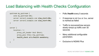 MORE INFORMATION AT NGINX.COM
Load Balancing with Health Checks Configuration
upstream my_upstream {
zone my_upstream 64k;
server server1.example.com slow_start=30s;
server server2.example.com slow_start=30s;
}
server {
location / {
proxy_set_header Host $host;
proxy_pass http://my_upstream;
health_check uri=/health mandatory;
}
}
• Polls /health every 5 seconds
• If response is not 2xx or 3xx, server
is marked as failed
• Traffic to recovered/new servers
slowly ramps up traffic over 30
seconds
• Many additional configurable
parameters
• Exclusive to NGINX Plus
 