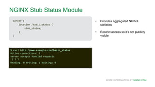 MORE INFORMATION AT NGINX.COM
NGINX Stub Status Module
server {
location /basic_status {
stub_status;
}
}
• Provides aggregated NGINX
statistics
• Restrict access so it’s not publicly
visible
$ curl http://www.example.com/basic_status
Active connections: 1
server accepts handled requests
7 7 7
Reading: 0 Writing: 1 Waiting: 0
 