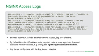 MORE INFORMATION AT NGINX.COM
NGINX Access Logs
192.168.179.1 - - [15/May/2017:16:36:25 -0700] "GET / HTTP/1.1" 200 612 "-" "Mozilla/5.0
(Macintosh; Intel Mac OS X 10_12_3) AppleWebKit/537.36 (KHTML, like Gecko)
Chrome/58.0.3029.110 Safari/537.36" "-"
192.168.179.1 - - [15/May/2017:16:36:26 -0700] "GET /favicon.ico HTTP/1.1" 404 571
"http://fmemon-redhat.local/" "Mozilla/5.0 (Macintosh; Intel Mac OS X 10_12_3)
AppleWebKit/537.36 (KHTML, like Gecko) Chrome/58.0.3029.110 Safari/537.36" "-"
192.168.179.1 - - [15/May/2017:16:36:31 -0700] "GET /basic_status HTTP/1.1" 200 100 "-"
"Mozilla/5.0 (Macintosh; Intel Mac OS X 10_12_3) AppleWebKit/537.36 (KHTML, like Gecko)
Chrome/58.0.3029.110 Safari/537.36" "-"
• Enabled by default. Can be disabled with the access_log off directive.
• By default lists client IP address, date, request , referrer, user agent, etc. Can add
additional NGINX variables, e.g. timing; see nginx.org/en/docs/varindex.html.
• Log format configurable with the log_format directive
 
