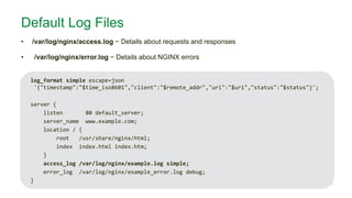 MORE INFORMATION AT NGINX.COM
Default Log Files
• /var/log/nginx/access.log − Details about requests and responses
• /var/log/nginx/error.log − Details about NGINX errors
log_format simple escape=json
'{"timestamp":"$time_iso8601","client":"$remote_addr","uri":"$uri","status":"$status"}';
server {
listen 80 default_server;
server_name www.example.com;
location / {
root /usr/share/nginx/html;
index index.html index.htm;
}
access_log /var/log/nginx/example.log simple;
error_log /var/log/nginx/example_error.log debug;
}
 