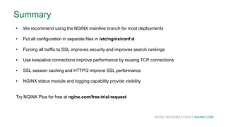 MORE INFORMATION AT NGINX.COM
Summary
• We recommend using the NGINX mainline branch for most deployments
• Put all configuration in separate files in /etc/nginx/conf.d
• Forcing all traffic to SSL improves security and improves search rankings
• Use keepalive connections improve performance by reusing TCP connections
• SSL session caching and HTTP/2 improve SSL performance
• NGINX status module and logging capability provide visibility
Try NGINX Plus for free at nginx.com/free-trial-request
 