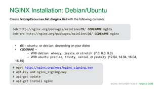 MORE INFORMATION AT NGINX.COM
NGINX Installation: Debian/Ubuntu
deb http://nginx.org/packages/mainline/OS/ CODENAME nginx
deb-src http://nginx.org/packages/mainline/OS/ CODENAME nginx
Create /etc/apt/sources.list.d/nginx.list with the following contents:
• OS – ubuntu or debian depending on your distro
• CODENAME –
- With debian: wheezy, jessie, or stretch (7.0, 8.0, 9.0)
- With ubuntu: precise, trusty, xenial, or yakkety (12.04, 14.04, 16.04,
16.10)
# wget http://nginx.org/keys/nginx_signing.key
# apt-key add nginx_signing.key
# apt-get update
# apt-get install nginx
 